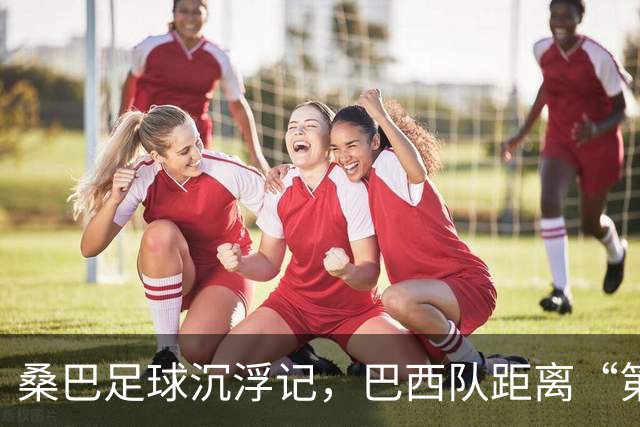 桑巴足球沉浮记，巴西队距离“第六冠”还有多远？